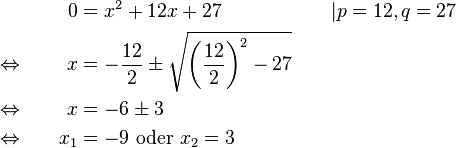 
\begin{alignat}{3}
&                                      &    0 &= x^2+12x+27                                                                                &&| p=12, q=27\\
&\Leftrightarrow \qquad &    x &= -\frac{12}{2} \pm \sqrt{\left(\frac{12}{2}\right)^2-27} \qquad &&\\
&\Leftrightarrow             &    x &= -6 \pm 3                                                                                      &&\\
&\Leftrightarrow             & x_1 &= -9 \text{ oder } x_2=3                                                                 &&
\end{alignat}
