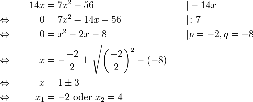 
\begin{alignat}{3}
&                                      & 14x &= 7x^2-56                                                                                        &&| -14x\\
&\Leftrightarrow \qquad &    0 &= 7x^2-14x-56                                                                                 &&| \colon 7\\
&\Leftrightarrow             &    0 &= x^2-2x-8                                                                                       &&| p=-2, q=-8\\
&\Leftrightarrow             &     x &= -\frac{-2}{2} \pm \sqrt{\left(\frac{-2}{2}\right)^2-(-8)} \qquad &&\\
&\Leftrightarrow             &     x &= 1 \pm 3                                                                                          &&\\
&\Leftrightarrow             &  x_1 &= -2 \text{ oder } x_2=4                                                                   &&
\end{alignat}
