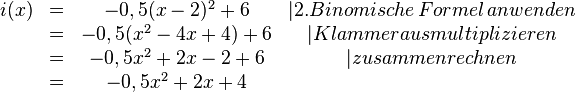 
\begin{matrix}
i(x)&=&-0,5(x-2)^2+6 &|2. Binomische\, Formel\, anwenden \\ &=&-0,5(x^2-4x+4)+6 &|Klammer ausmultiplizieren \\ &=&-0,5x^2+2x-2+6 &|zusammenrechnen \\&=&-0,5x^2+2x+4
\end{matrix}
