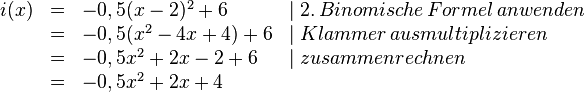 
\begin{array}{rlll}
i(x)&=&-0,5(x-2)^2+6 & \mid 2.\, Binomische\, Formel\, anwenden 
\\ &=&-0,5(x^2-4x+4)+6 & \mid Klammer\, ausmultiplizieren 
\\ &=&-0,5x^2+2x-2+6 & \mid zusammenrechnen 
\\&=&-0,5x^2+2x+4 \\
\end{array}

