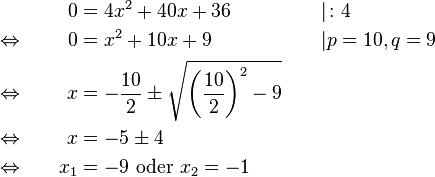 
\begin{alignat}{3}
&                                      &    0 &= 4x^2+40x+36                                                                           &&| \colon 4\\
&\Leftrightarrow \qquad &    0 &= x^2+10x+9                                                                               &&| p=10, q=9\\
&\Leftrightarrow             &    x &= -\frac{10}{2} \pm \sqrt{\left(\frac{10}{2}\right)^2-9} \qquad &&\\
&\Leftrightarrow             &    x &= -5 \pm 4                                                                                    &&\\
&\Leftrightarrow             & x_1 &= -9 \text{ oder } x_2=-1                                                              &&
\end{alignat}
