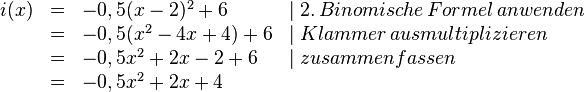 
\begin{array}{rlll}
i(x)&=&-0,5(x-2)^2+6 & \mid 2.\, Binomische\, Formel\, anwenden 
\\ &=&-0,5(x^2-4x+4)+6 & \mid Klammer\, ausmultiplizieren 
\\ &=&-0,5x^2+2x-2+6 & \mid zusammenfassen
\\&=&-0,5x^2+2x+4 \\
\end{array}
